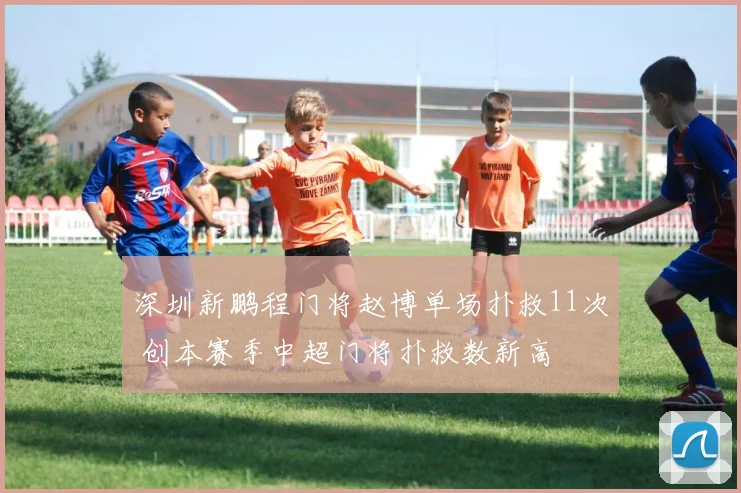 深圳新鹏程门将赵博单场扑救11次 创本赛季中超门将扑救数新高